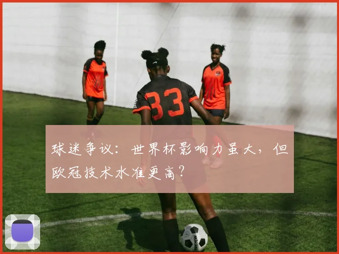 球迷争议:世界杯影响力虽大,但欧冠技术水准更高?