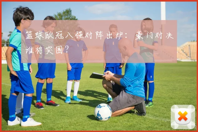 篮球欧冠八强对阵出炉：豪门对决谁将突围？