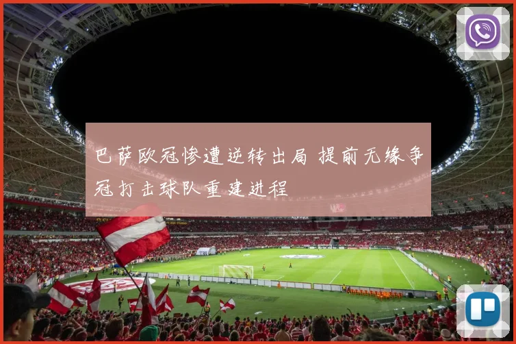 巴萨欧冠惨遭逆转出局 提前无缘争冠打击球队重建进程