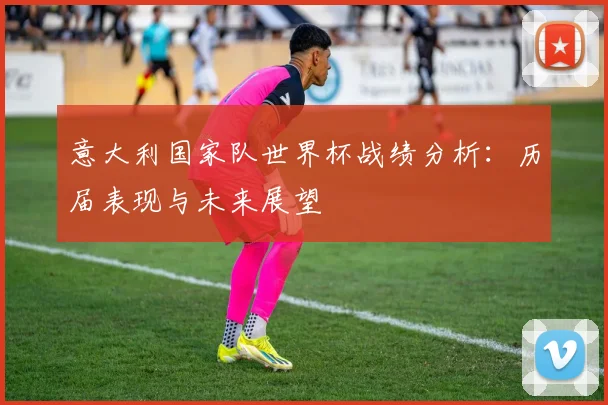 意大利国家队世界杯战绩分析：历届表现与未来展望