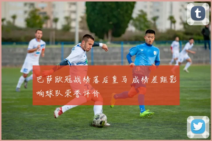 巴萨欧冠战绩落后皇马 成绩差距影响球队荣誉评价