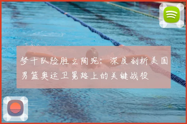 梦十队险胜立陶宛：深度剖析美国男篮奥运卫冕路上的关键战役