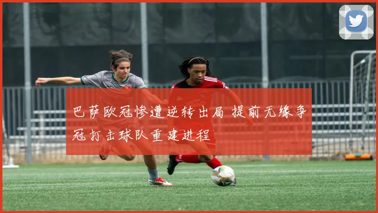 巴萨欧冠惨遭逆转出局 提前无缘争冠打击球队重建进程