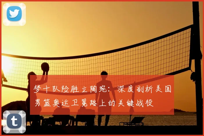 梦十队险胜立陶宛：深度剖析美国男篮奥运卫冕路上的关键战役