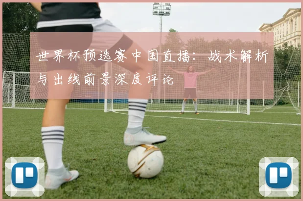 世界杯预选赛中国直播：战术解析与出线前景深度评论
