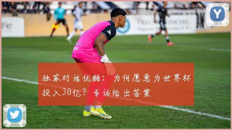 独家对话优酷：为何愿意为世界杯投入30亿？专访给出答案
