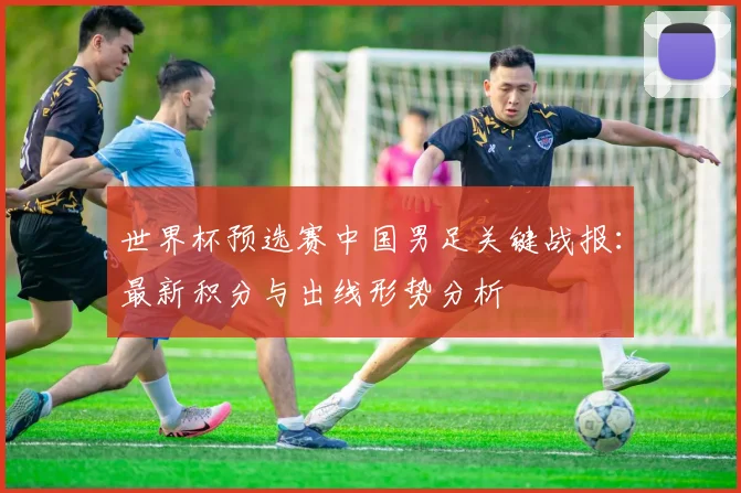 世界杯预选赛中国男足关键战报：最新积分与出线形势分析