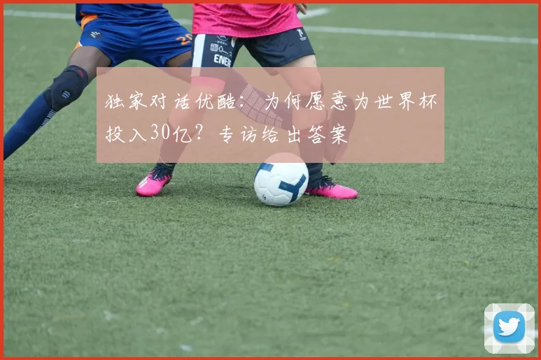 独家对话优酷：为何愿意为世界杯投入30亿？专访给出答案