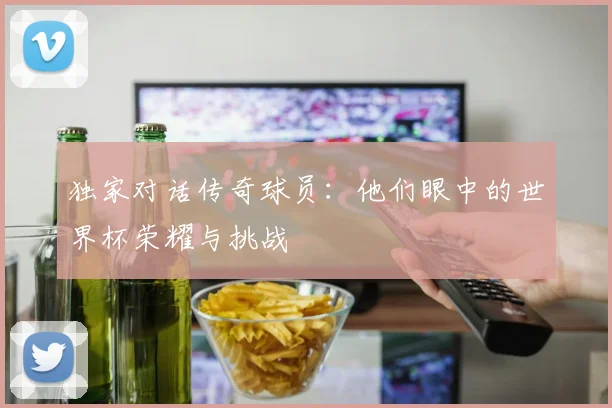 独家对话传奇球员：他们眼中的世界杯荣耀与挑战