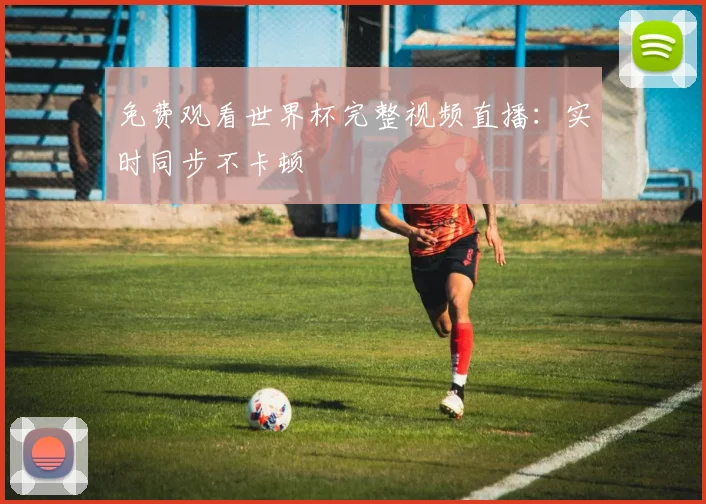 免费观看世界杯完整视频直播：实时同步不卡顿