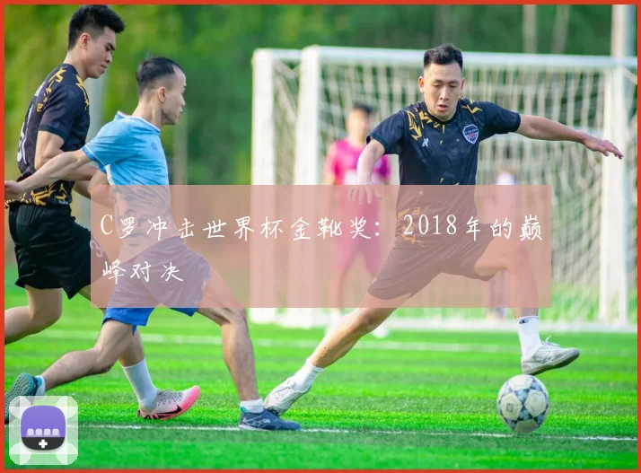 C罗冲击世界杯金靴奖:2018年的巅峰对决