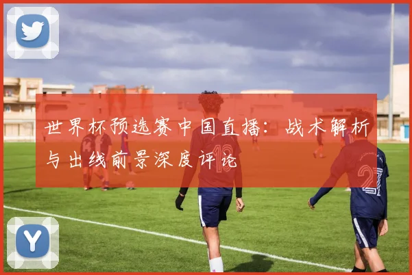 世界杯预选赛中国直播：战术解析与出线前景深度评论