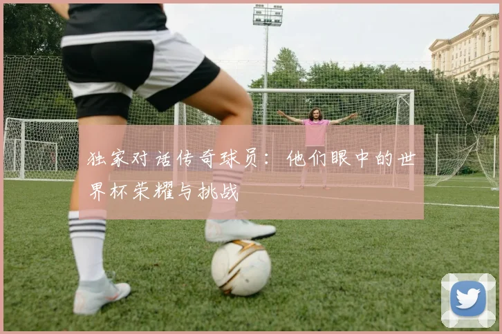 独家对话传奇球员：他们眼中的世界杯荣耀与挑战
